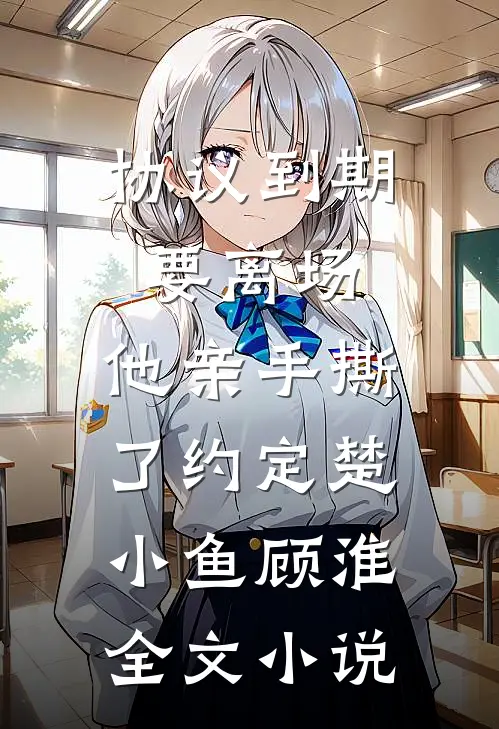 协议到期要离场，他亲手撕了约定楚小鱼顾淮全文小说