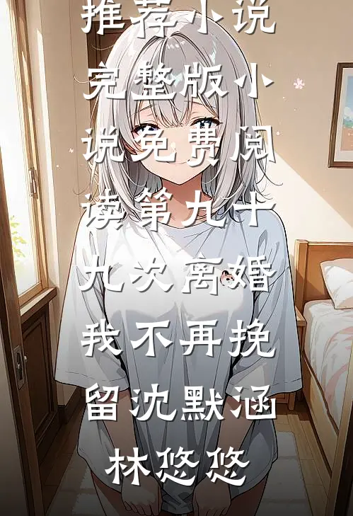 第九十九次离婚，我不再挽留(沈默涵林悠悠)最新推荐小说_完整版小说免费阅读第九十九次离婚，我不再挽留沈默涵林悠悠