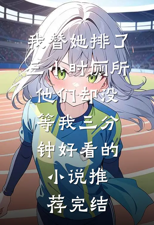 我替她排了三小时厕所，他们却没等我三分钟好看的小说推荐完结