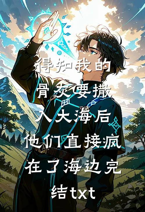 得知我的骨灰要撒入大海后，他们直接疯在了海边完结txt