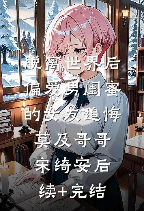 脱离世界后，偏爱男闺蜜的女友追悔莫及哥哥宋绮安后续+完结