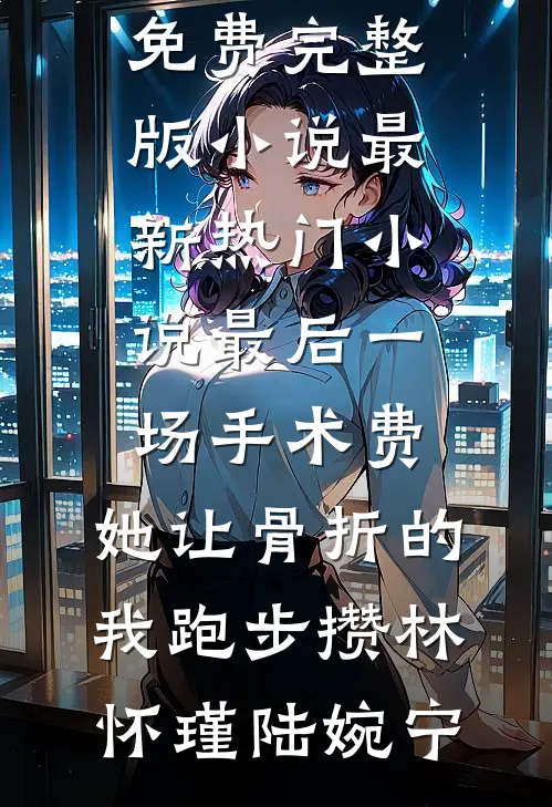 最后一场手术费，她让骨折的我跑步攒(林怀瑾陆婉宁)免费完整版小说_最新热门小说最后一场手术费，她让骨折的我跑步攒林怀瑾陆婉宁