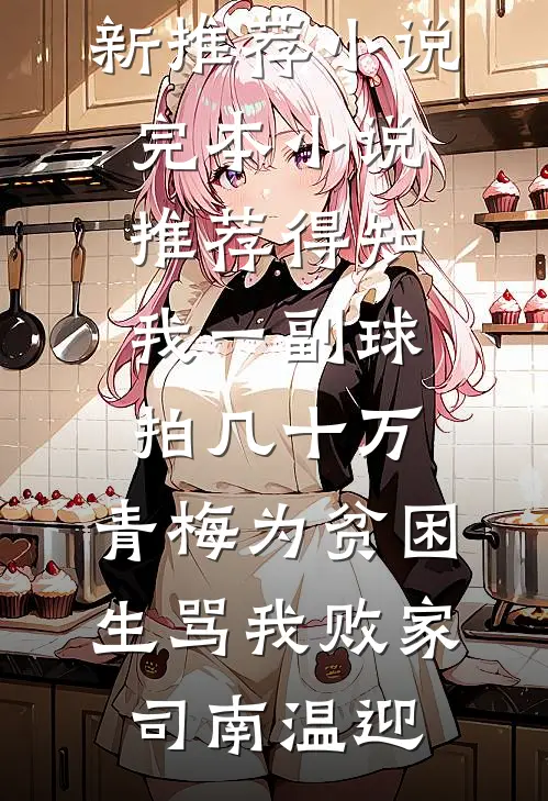 得知我一副球拍几十万，青梅为贫困生骂我败家(司南温迎)最新推荐小说_完本小说推荐得知我一副球拍几十万，青梅为贫困生骂我败家(司南温迎)