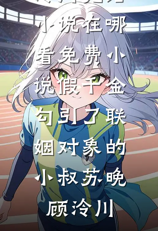 假千金勾引了联姻对象的小叔(苏晚顾泠川)完结小说_在哪看免费小说假千金勾引了联姻对象的小叔(苏晚顾泠川)