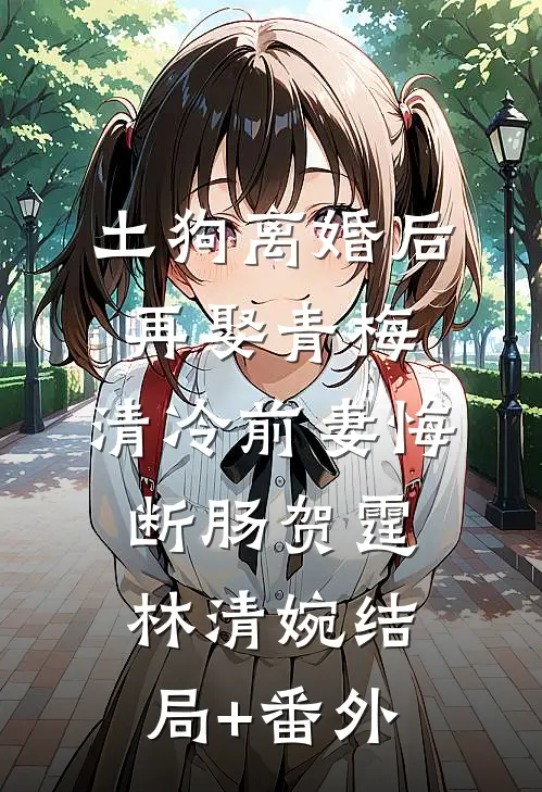 土狗离婚后再娶青梅，清冷前妻悔断肠贺霆林清婉结局+番外