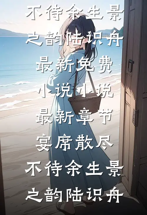 宴席散尽，不待余生景之韵陆识舟最新免费小说_小说最新章节宴席散尽，不待余生景之韵陆识舟