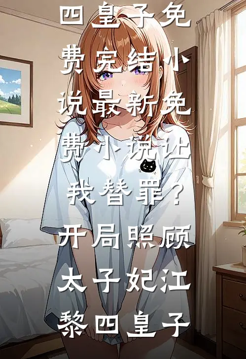 让我替罪？开局照顾太子妃江黎四皇子免费完结小说_最新免费小说让我替罪？开局照顾太子妃江黎四皇子