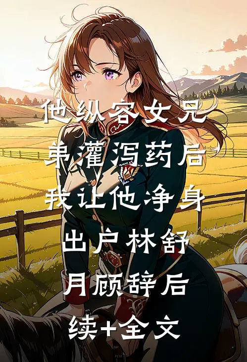 他纵容女兄弟灌泻药后，我让他净身出户林舒月顾辞后续+全文