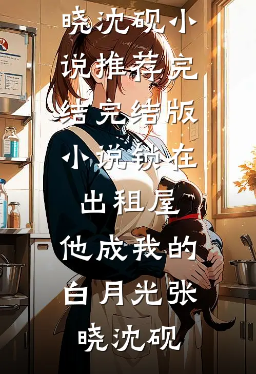 锁在出租屋，他成我的白月光(张晓沈砚)小说推荐完结_完结版小说锁在出租屋，他成我的白月光张晓沈砚
