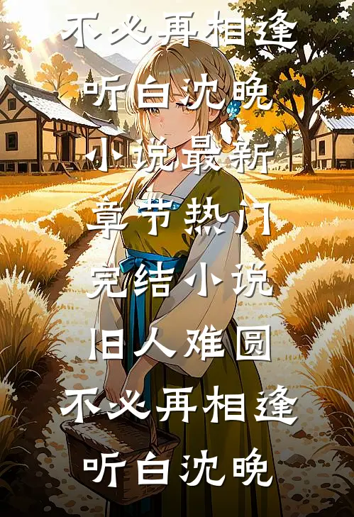 旧人难圆，不必再相逢(听白沈晚)小说最新章节_热门完结小说旧人难圆，不必再相逢听白沈晚