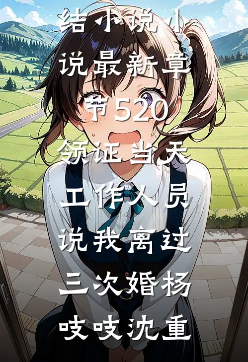 520领证当天，工作人员说我离过三次婚(杨吱吱沈重)全本免费完结小说_小说最新章节520领证当天，工作人员说我离过三次婚杨吱吱沈重