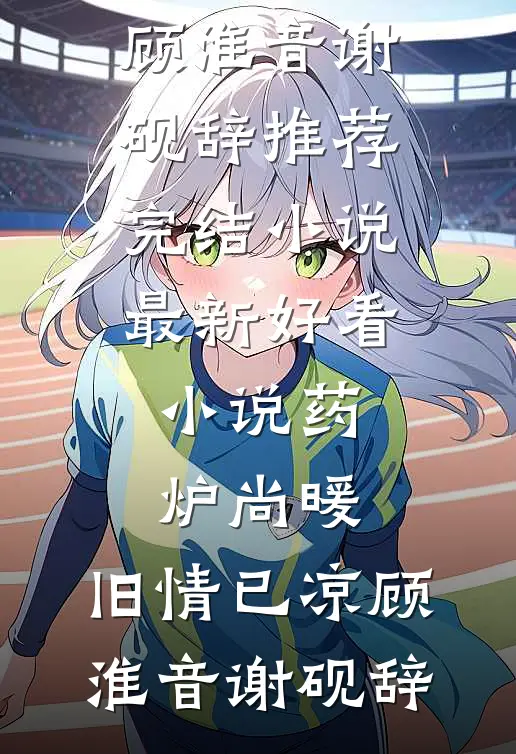 药炉尚暖，旧情已凉顾淮音谢砚辞推荐完结小说_最新好看小说药炉尚暖，旧情已凉顾淮音谢砚辞