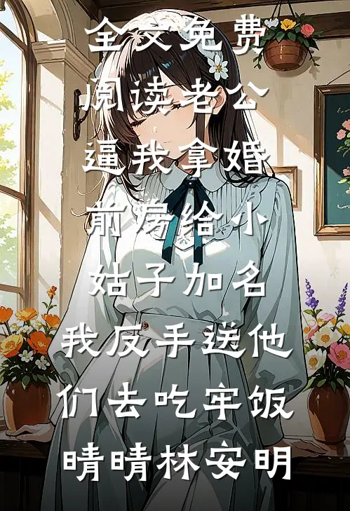 老公逼我拿婚前房给小姑子加名，我反手送他们去吃牢饭(晴晴林安明)热门网络小说推荐_完结版小说全文免费阅读老公逼我拿婚前房给小姑子加名，我反手送他们去吃牢饭晴晴林安明