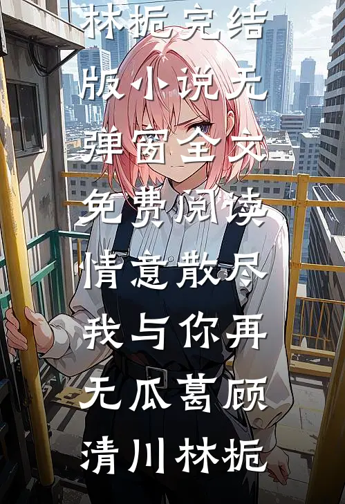 情意散尽，我与你再无瓜葛(顾清川林栀)完结版小说_无弹窗全文免费阅读情意散尽，我与你再无瓜葛顾清川林栀