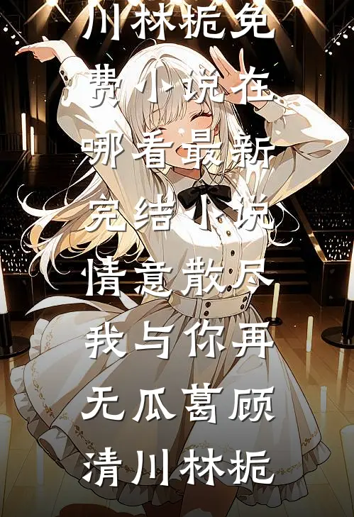 情意散尽，我与你再无瓜葛(顾清川林栀)免费小说在哪看_最新完结小说情意散尽，我与你再无瓜葛(顾清川林栀)