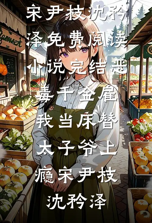 恶毒千金雇我当床替，太子爷上瘾(宋尹枝沈矜泽)免费阅读_小说完结恶毒千金雇我当床替，太子爷上瘾(宋尹枝沈矜泽)