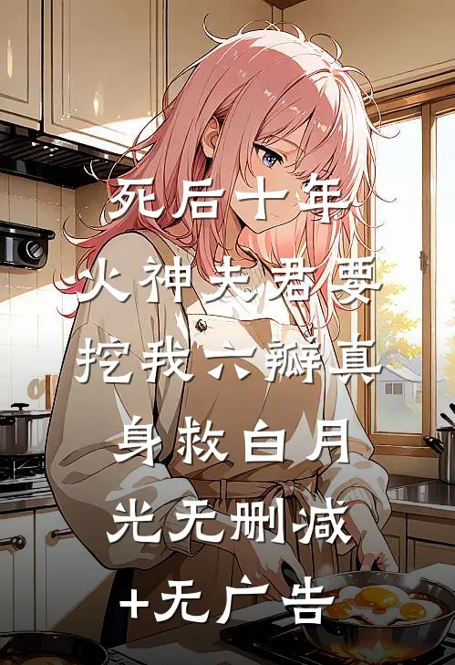 死后十年，火神夫君要挖我六瓣真身救白月光无删减+无广告