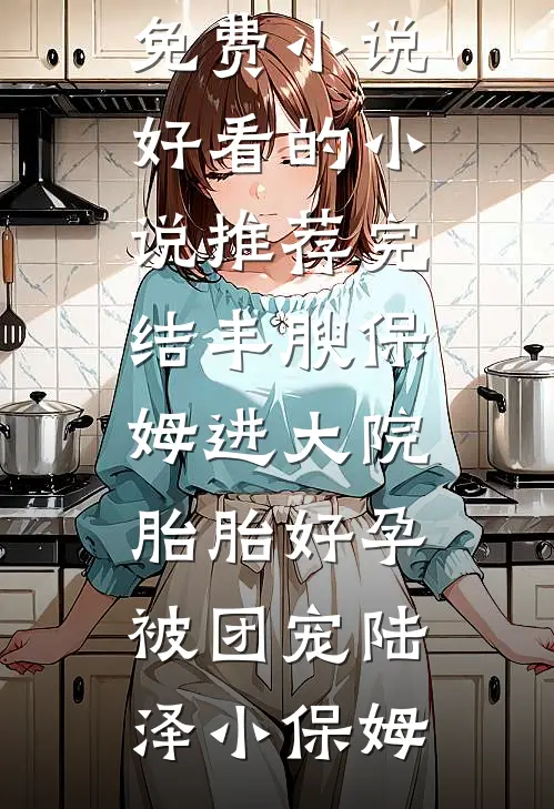 丰腴保姆进大院，胎胎好孕被团宠(陆泽小保姆)最新免费小说_好看的小说推荐完结丰腴保姆进大院，胎胎好孕被团宠陆泽小保姆