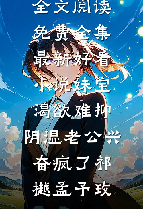 妹宝渴欲难抑，阴湿老公兴奋疯了祁樾孟予玫全文阅读免费全集_最新好看小说妹宝渴欲难抑，阴湿老公兴奋疯了(祁樾孟予玫)