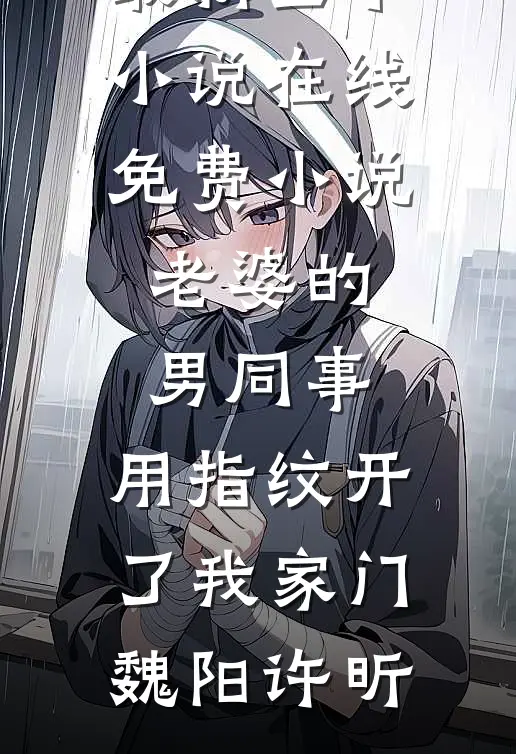 老婆的男同事，用指纹开了我家门魏阳许昕最新全本小说_在线免费小说老婆的男同事，用指纹开了我家门魏阳许昕