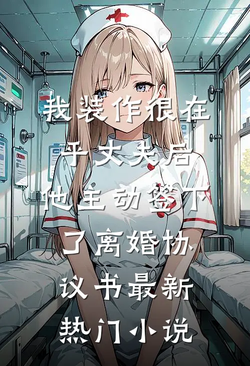 我装作很在乎丈夫后，他主动签下了离婚协议书最新热门小说
