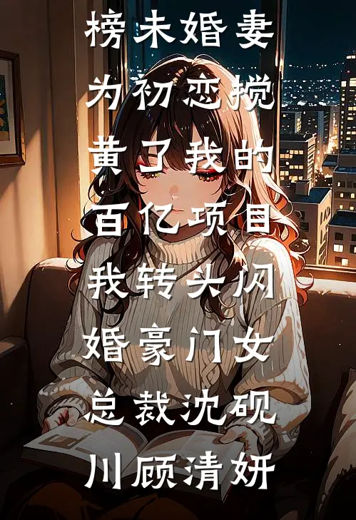 未婚妻为初恋搅黄了我的百亿项目，我转头闪婚豪门女总裁(沈砚川顾清妍)免费小说在哪看_最热门小说排行榜未婚妻为初恋搅黄了我的百亿项目，我转头闪婚豪门女总裁(沈砚川顾清妍)
