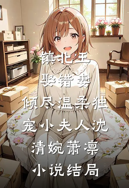 镇北王娶错妻，倾尽温柔独宠小夫人沈清婉萧凛小说结局
