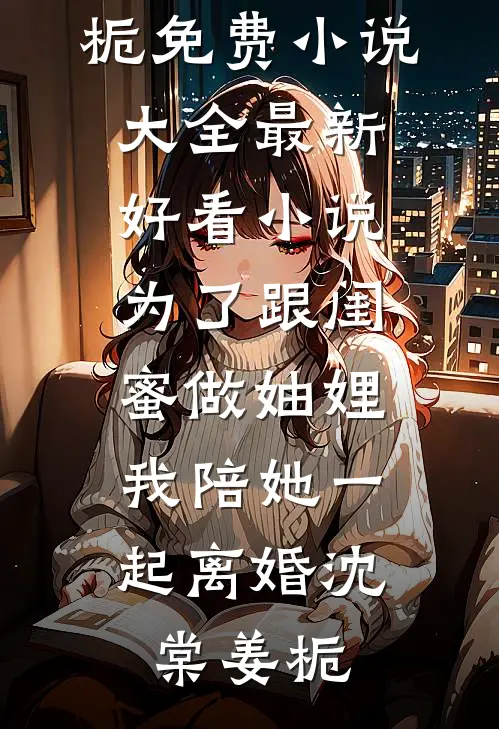 为了跟闺蜜做妯娌，我陪她一起离婚沈棠姜栀免费小说大全_最新好看小说为了跟闺蜜做妯娌，我陪她一起离婚沈棠姜栀