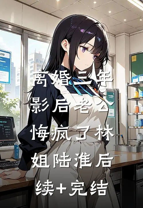 离婚三年，影后老公悔疯了林姐陆淮后续+完结