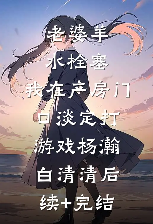 老婆羊水栓塞，我在产房门口淡定打游戏杨瀚白清清后续+完结